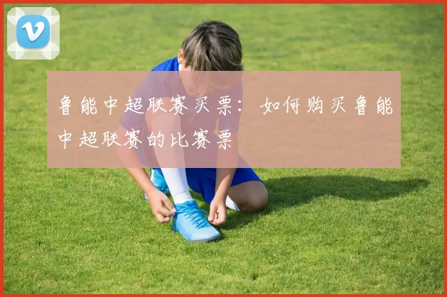 鲁能中超联赛买票：如何购买鲁能中超联赛的比赛票