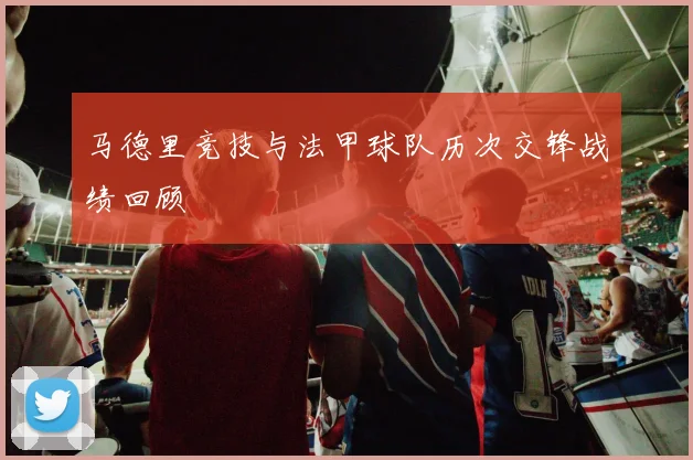 马德里竞技与法甲球队历次交锋战绩回顾