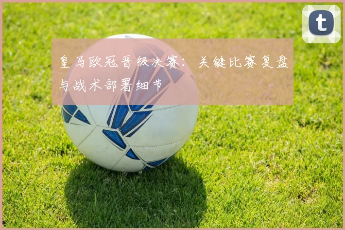 皇马欧冠晋级决赛：关键比赛复盘与战术部署细节
